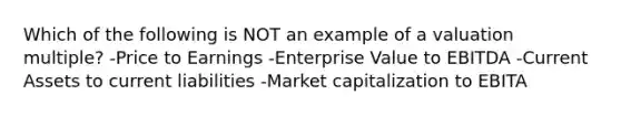 Which of the following is NOT an example of a valuation multiple? -Price to Earnings -Enterprise Value to EBITDA -Current Assets to current liabilities -Market capitalization to EBITA