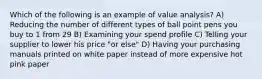 Which of the following is an example of value analysis? A) Reducing the number of different types of ball point pens you buy to 1 from 29 B) Examining your spend profile C) Telling your supplier to lower his price "or else" D) Having your purchasing manuals printed on white paper instead of more expensive hot pink paper