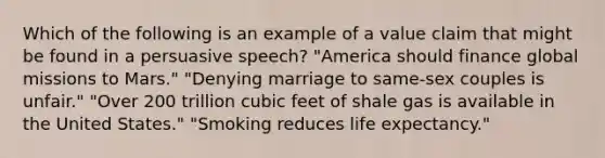 Which of the following is an example of a value claim that might be found in a persuasive speech? "America should finance global missions to Mars." "Denying marriage to same-sex couples is unfair." "Over 200 trillion cubic feet of shale gas is available in the United States." "Smoking reduces life expectancy."