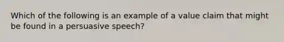 Which of the following is an example of a value claim that might be found in a persuasive speech?