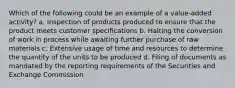 Which of the following could be an example of a value-added activity? a. Inspection of products produced to ensure that the product meets customer specifications b. Halting the conversion of work in process while awaiting further purchase of raw materials c. Extensive usage of time and resources to determine the quantity of the units to be produced d. Filing of documents as mandated by the reporting requirements of the Securities and Exchange Commission