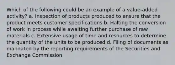 Which of the following could be an example of a value-added activity? a. Inspection of products produced to ensure that the product meets customer specifications b. Halting the conversion of work in process while awaiting further purchase of raw materials c. Extensive usage of time and resources to determine the quantity of the units to be produced d. Filing of documents as mandated by the reporting requirements of the Securities and Exchange Commission