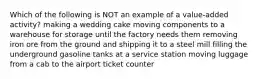 Which of the following is NOT an example of a value-added activity? making a wedding cake moving components to a warehouse for storage until the factory needs them removing iron ore from the ground and shipping it to a steel mill filling the underground gasoline tanks at a service station moving luggage from a cab to the airport ticket counter