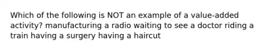 Which of the following is NOT an example of a value-added activity? manufacturing a radio waiting to see a doctor riding a train having a surgery having a haircut