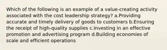 Which of the following is an example of a value-creating activity associated with the cost leadership strategy? a.Providing accurate and timely delivery of goods to customers b.Ensuring the receipt of high-quality supplies c.Investing in an effective promotion and advertising program d.Building economies of scale and efficient operations