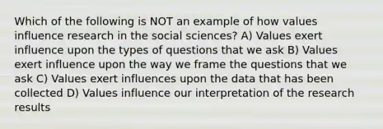 Which of the following is NOT an example of how values influence research in the social sciences? A) Values exert influence upon the types of questions that we ask B) Values exert influence upon the way we frame the questions that we ask C) Values exert influences upon the data that has been collected D) Values influence our interpretation of the research results