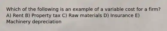 Which of the following is an example of a variable cost for a firm? A) Rent B) Property tax C) Raw materials D) Insurance E) Machinery depreciation