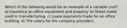 Which of the following would be an example of a variable cost? a) Insurance on office equipment and property. b) Sheet metal used in manufacturing. c) Lease payments made for an office building. d) The salary for the company president.