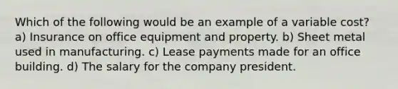 Which of the following would be an example of a variable cost? a) Insurance on office equipment and property. b) Sheet metal used in manufacturing. c) Lease payments made for an office building. d) The salary for the company president.