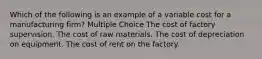 Which of the following is an example of a variable cost for a manufacturing firm? Multiple Choice The cost of factory supervision. The cost of raw materials. The cost of depreciation on equipment. The cost of rent on the factory.