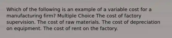 Which of the following is an example of a variable cost for a manufacturing firm? Multiple Choice The cost of factory supervision. The cost of raw materials. The cost of depreciation on equipment. The cost of rent on the factory.