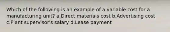 Which of the following is an example of a variable cost for a manufacturing unit? a.Direct materials cost b.Advertising cost c.Plant supervisor's salary d.Lease payment