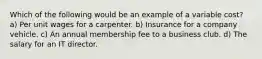 Which of the following would be an example of a variable cost? a) Per unit wages for a carpenter. b) Insurance for a company vehicle. c) An annual membership fee to a business club. d) The salary for an IT director.