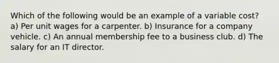 Which of the following would be an example of a variable cost? a) Per unit wages for a carpenter. b) Insurance for a company vehicle. c) An annual membership fee to a business club. d) The salary for an IT director.