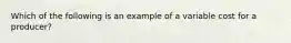 Which of the following is an example of a variable cost for a producer?