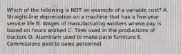 Which of the following is NOT an example of a variable cost? A. Straight-line depreciation on a machine that has a five-year service life B. Wages of manufacturing workers whose pay is based on hours worked C. Tires used in the productions of tractors D. Aluminum used to make patio furniture E. Commissions paid to sales personnel