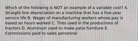 Which of the following is NOT an example of a variable cost? A. Straight-line depreciation on a machine that has a five-year service life B. Wages of manufacturing workers whose pay is based on hours worked C. Tires used in the productions of tractors D. Aluminum used to make patio furniture E. Commissions paid to sales personnel