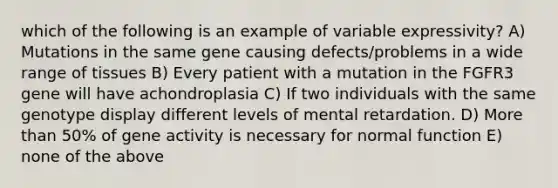 which of the following is an example of variable expressivity? A) Mutations in the same gene causing defects/problems in a wide range of tissues B) Every patient with a mutation in the FGFR3 gene will have achondroplasia C) If two individuals with the same genotype display different levels of mental retardation. D) More than 50% of gene activity is necessary for normal function E) none of the above