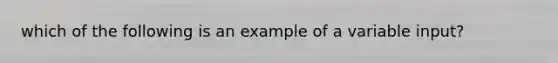 which of the following is an example of a variable input?