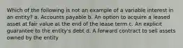 Which of the following is not an example of a variable interest in an entity? a. Accounts payable b. An option to acquire a leased asset at fair value at the end of the lease term c. An explicit guarantee to the entity's debt d. A forward contract to sell assets owned by the entity