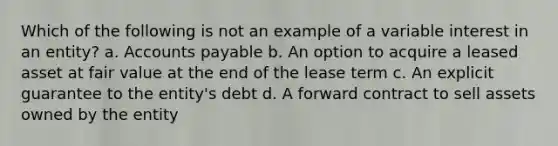 Which of the following is not an example of a variable interest in an entity? a. Accounts payable b. An option to acquire a leased asset at fair value at the end of the lease term c. An explicit guarantee to the entity's debt d. A forward contract to sell assets owned by the entity