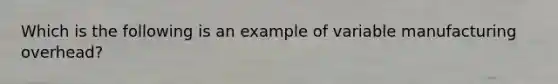 Which is the following is an example of variable manufacturing overhead?