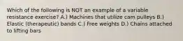 Which of the following is NOT an example of a variable resistance exercise? A.) Machines that utilize cam pulleys B.) Elastic (therapeutic) bands C.) Free weights D.) Chains attached to lifting bars