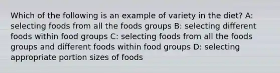 Which of the following is an example of variety in the diet? A: selecting foods from all the foods groups B: selecting different foods within food groups C: selecting foods from all the foods groups and different foods within food groups D: selecting appropriate portion sizes of foods