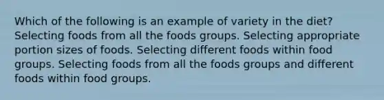 Which of the following is an example of variety in the diet? Selecting foods from all the foods groups. Selecting appropriate portion sizes of foods. Selecting different foods within food groups. Selecting foods from all the foods groups and different foods within food groups.