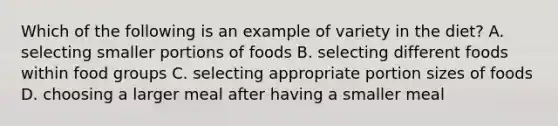 Which of the following is an example of variety in the diet? A. selecting smaller portions of foods B. selecting different foods within food groups C. selecting appropriate portion sizes of foods D. choosing a larger meal after having a smaller meal