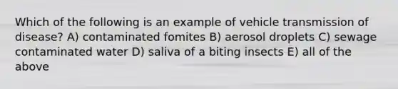 Which of the following is an example of vehicle transmission of disease? A) contaminated fomites B) aerosol droplets C) sewage contaminated water D) saliva of a biting insects E) all of the above