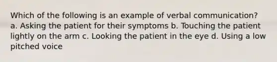 Which of the following is an example of verbal communication? a. Asking the patient for their symptoms b. Touching the patient lightly on the arm c. Looking the patient in the eye d. Using a low pitched voice