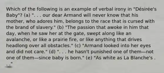 Which of the following is an example of verbal irony in "Désirée's Baby"? (a) ". . . our dear Armand will never know that his mother, who adores him, belongs to the race that is cursed with the brand of slavery." (b) "The passion that awoke in him that day, when he saw her at the gate, swept along like an avalanche, or like a prairie fire, or like anything that drives headlong over all obstacles." (c) "Armand looked into her eyes and did not care." (d) ". . . he hasn't punished one of them—not one of them—since baby is born." (e) "As white as La Blanche's . . ."