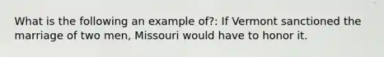 What is the following an example of?: If Vermont sanctioned the marriage of two men, Missouri would have to honor it.