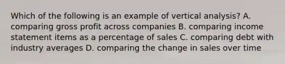 Which of the following is an example of vertical analysis? A. comparing gross profit across companies B. comparing income statement items as a percentage of sales C. comparing debt with industry averages D. comparing the change in sales over time