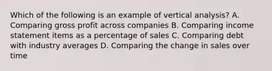 Which of the following is an example of vertical analysis? A. Comparing gross profit across companies B. Comparing income statement items as a percentage of sales C. Comparing debt with industry averages D. Comparing the change in sales over time