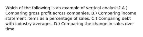 Which of the following is an example of vertical analysis? A.) Comparing gross profit across companies. B.) Comparing income statement items as a percentage of sales. C.) Comparing debt with industry averages. D.) Comparing the change in sales over time.