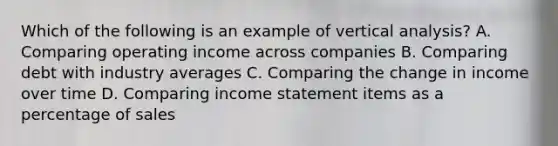 Which of the following is an example of vertical analysis? A. Comparing operating income across companies B. Comparing debt with industry averages C. Comparing the change in income over time D. Comparing <a href='https://www.questionai.com/knowledge/kCPMsnOwdm-income-statement' class='anchor-knowledge'>income statement</a> items as a percentage of sales