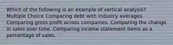 Which of the following is an example of vertical analysis? Multiple Choice Comparing debt with industry averages. Comparing gross profit across companies. Comparing the change in sales over time. Comparing income statement items as a percentage of sales.