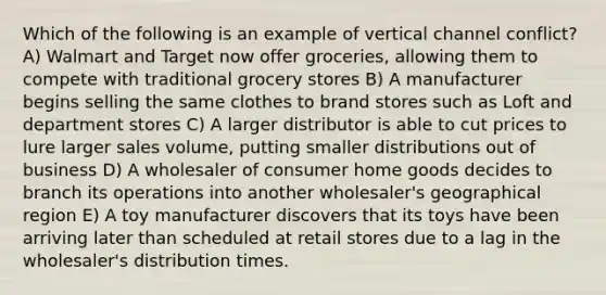 Which of the following is an example of vertical channel conflict? A) Walmart and Target now offer groceries, allowing them to compete with traditional grocery stores B) A manufacturer begins selling the same clothes to brand stores such as Loft and department stores C) A larger distributor is able to cut prices to lure larger sales volume, putting smaller distributions out of business D) A wholesaler of consumer home goods decides to branch its operations into another wholesaler's geographical region E) A toy manufacturer discovers that its toys have been arriving later than scheduled at retail stores due to a lag in the wholesaler's distribution times.