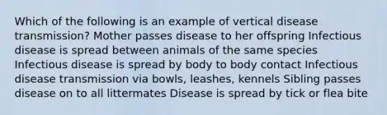 Which of the following is an example of vertical disease transmission? Mother passes disease to her offspring Infectious disease is spread between animals of the same species Infectious disease is spread by body to body contact Infectious disease transmission via bowls, leashes, kennels Sibling passes disease on to all littermates Disease is spread by tick or flea bite