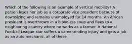 Which of the following is an example of vertical mobility? A person loses her job as a corporate vice president because of downsizing and remains unemployed for 14 months. An African president is overthrown in a bloodless coup and flees to a neighboring country where he works as a farmer. A National Football League star suffers a career-ending injury and gets a job as an auto mechanic. all of these