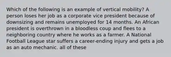 Which of the following is an example of vertical mobility? A person loses her job as a corporate vice president because of downsizing and remains unemployed for 14 months. An African president is overthrown in a bloodless coup and flees to a neighboring country where he works as a farmer. A National Football League star suffers a career-ending injury and gets a job as an auto mechanic. all of these