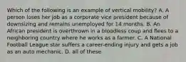 Which of the following is an example of vertical mobility? A. A person loses her job as a corporate vice president because of downsizing and remains unemployed for 14 months. B. An African president is overthrown in a bloodless coup and flees to a neighboring country where he works as a farmer. C. A National Football League star suffers a career-ending injury and gets a job as an auto mechanic. D. all of these