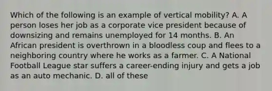 Which of the following is an example of vertical mobility? A. A person loses her job as a corporate vice president because of downsizing and remains unemployed for 14 months. B. An African president is overthrown in a bloodless coup and flees to a neighboring country where he works as a farmer. C. A National Football League star suffers a career-ending injury and gets a job as an auto mechanic. D. all of these