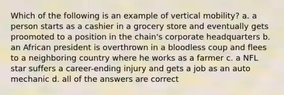 Which of the following is an example of vertical mobility? a. a person starts as a cashier in a grocery store and eventually gets proomoted to a position in the chain's corporate headquarters b. an African president is overthrown in a bloodless coup and flees to a neighboring country where he works as a farmer c. a NFL star suffers a career-ending injury and gets a job as an auto mechanic d. all of the answers are correct