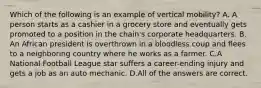 Which of the following is an example of vertical mobility? A. A person starts as a cashier in a grocery store and eventually gets promoted to a position in the chain's corporate headquarters. B. An African president is overthrown in a bloodless coup and flees to a neighboring country where he works as a farmer. C.A National Football League star suffers a career-ending injury and gets a job as an auto mechanic. D.All of the answers are correct.