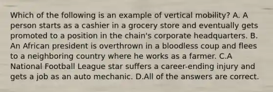 Which of the following is an example of vertical mobility? A. A person starts as a cashier in a grocery store and eventually gets promoted to a position in the chain's corporate headquarters. B. An African president is overthrown in a bloodless coup and flees to a neighboring country where he works as a farmer. C.A National Football League star suffers a career-ending injury and gets a job as an auto mechanic. D.All of the answers are correct.