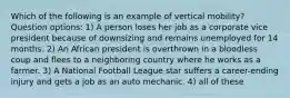 Which of the following is an example of vertical mobility? Question options: 1) A person loses her job as a corporate vice president because of downsizing and remains unemployed for 14 months. 2) An African president is overthrown in a bloodless coup and flees to a neighboring country where he works as a farmer. 3) A National Football League star suffers a career-ending injury and gets a job as an auto mechanic. 4) all of these