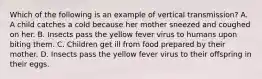 Which of the following is an example of vertical transmission? A. A child catches a cold because her mother sneezed and coughed on her. B. Insects pass the yellow fever virus to humans upon biting them. C. Children get ill from food prepared by their mother. D. Insects pass the yellow fever virus to their offspring in their eggs.